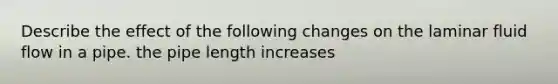 Describe the effect of the following changes on the laminar fluid flow in a pipe. the pipe length increases