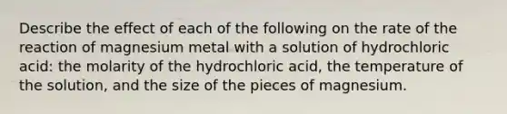 Describe the effect of each of the following on the rate of the reaction of magnesium metal with a solution of hydrochloric acid: the molarity of the hydrochloric acid, the temperature of the solution, and the size of the pieces of magnesium.