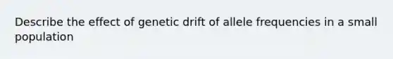 Describe the effect of genetic drift of allele frequencies in a small population