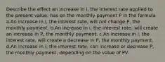 Describe the effect an increase in i, the interest rate applied to the present value, has on the monthly payment P in the formula a.An increase in i, the interest rate, will not change P, the monthly payment. b.An increase in i, the interest rate, will create an increase in P, the monthly payment. c.An increase in i, the interest rate, will create a decrease in P, the monthly payment. d.An increase in i, the interest rate, can increase or decrease P, the monthly payment, depending on the value of PV.