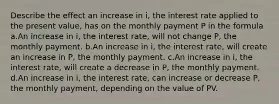 Describe the effect an increase in i, the interest rate applied to the present value, has on the monthly payment P in the formula a.An increase in i, the interest rate, will not change P, the monthly payment. b.An increase in i, the interest rate, will create an increase in P, the monthly payment. c.An increase in i, the interest rate, will create a decrease in P, the monthly payment. d.An increase in i, the interest rate, can increase or decrease P, the monthly payment, depending on the value of PV.