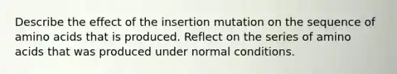 Describe the effect of the insertion mutation on the sequence of amino acids that is produced. Reflect on the series of amino acids that was produced under normal conditions.