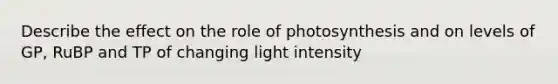 Describe the effect on the role of photosynthesis and on levels of GP, RuBP and TP of changing light intensity