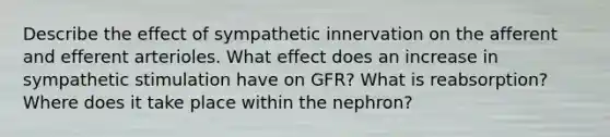 Describe the effect of sympathetic innervation on the afferent and efferent arterioles. What effect does an increase in sympathetic stimulation have on GFR? What is reabsorption? Where does it take place within the nephron?