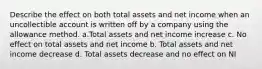 Describe the effect on both total assets and net income when an uncollectible account is written off by a company using the allowance method. a.Total assets and net income increase c. No effect on total assets and net income b. Total assets and net income decrease d. Total assets decrease and no effect on NI