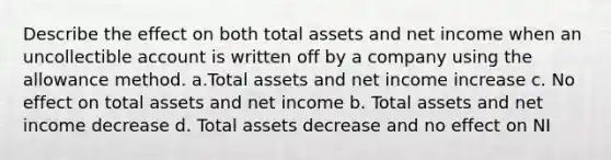 Describe the effect on both total assets and net income when an uncollectible account is written off by a company using the allowance method. a.Total assets and net income increase c. No effect on total assets and net income b. Total assets and net income decrease d. Total assets decrease and no effect on NI