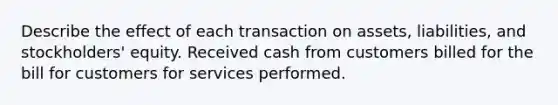 Describe the effect of each transaction on assets, liabilities, and stockholders' equity. Received cash from customers billed for the bill for customers for services performed.