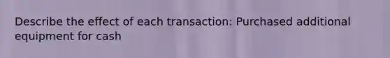 Describe the effect of each transaction: Purchased additional equipment for cash