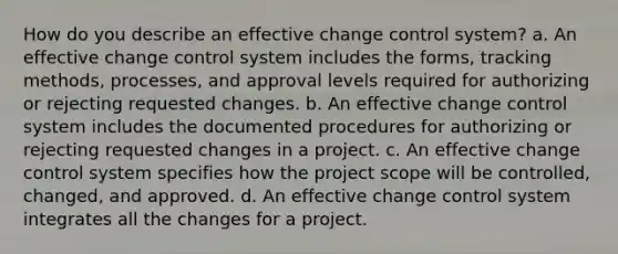 How do you describe an effective change control system? a. An effective change control system includes the forms, tracking methods, processes, and approval levels required for authorizing or rejecting requested changes. b. An effective change control system includes the documented procedures for authorizing or rejecting requested changes in a project. c. An effective change control system specifies how the project scope will be controlled, changed, and approved. d. An effective change control system integrates all the changes for a project.