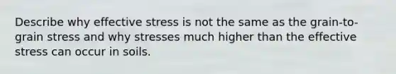 Describe why effective stress is not the same as the grain-to-grain stress and why stresses much higher than the effective stress can occur in soils.