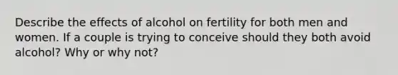 Describe the effects of alcohol on fertility for both men and women. If a couple is trying to conceive should they both avoid alcohol? Why or why not?