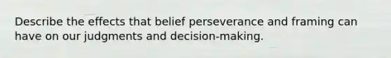 Describe the effects that belief perseverance and framing can have on our judgments and decision-making.