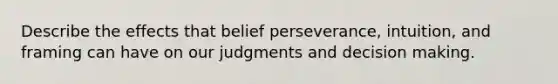 Describe the effects that belief perseverance, intuition, and framing can have on our judgments and decision making.