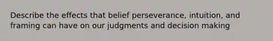 Describe the effects that belief perseverance, intuition, and framing can have on our judgments and decision making