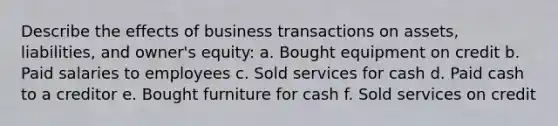 Describe the effects of business transactions on assets, liabilities, and owner's equity: a. Bought equipment on credit b. Paid salaries to employees c. Sold services for cash d. Paid cash to a creditor e. Bought furniture for cash f. Sold services on credit