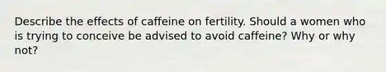 Describe the effects of caffeine on fertility. Should a women who is trying to conceive be advised to avoid caffeine? Why or why not?