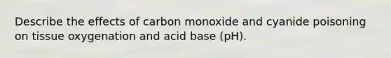 Describe the effects of carbon monoxide and cyanide poisoning on tissue oxygenation and acid base (pH).