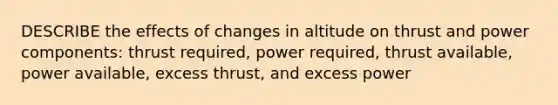 DESCRIBE the effects of changes in altitude on thrust and power components: thrust required, power required, thrust available, power available, excess thrust, and excess power