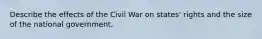 Describe the effects of the Civil War on states' rights and the size of the national government.