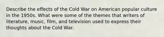 Describe the effects of the Cold War on American popular culture in the 1950s. What were some of the themes that writers of literature, music, film, and television used to express their thoughts about the Cold War.