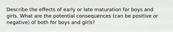 Describe the effects of early or late maturation for boys and girls. What are the potential consequences (can be positive or negative) of both for boys and girls?