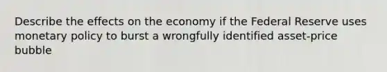 Describe the effects on the economy if the Federal Reserve uses <a href='https://www.questionai.com/knowledge/kEE0G7Llsx-monetary-policy' class='anchor-knowledge'>monetary policy</a> to burst a wrongfully identified asset-price bubble