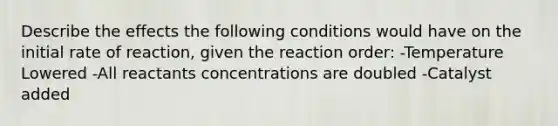 Describe the effects the following conditions would have on the initial rate of reaction, given the reaction order: -Temperature Lowered -All reactants concentrations are doubled -Catalyst added