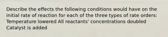 Describe the effects the following conditions would have on the initial rate of reaction for each of the three types of rate orders: Temperature lowered All reactants' concentrations doubled Catalyst is added