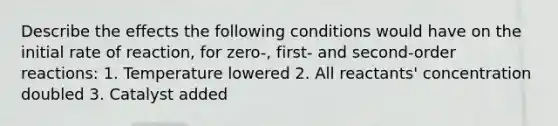 Describe the effects the following conditions would have on the initial rate of reaction, for zero-, first- and second-order reactions: 1. Temperature lowered 2. All reactants' concentration doubled 3. Catalyst added