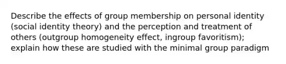 Describe the effects of group membership on personal identity (social identity theory) and the perception and treatment of others (outgroup homogeneity effect, ingroup favoritism); explain how these are studied with the minimal group paradigm