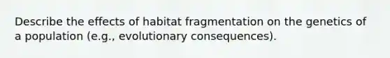 Describe the effects of habitat fragmentation on the genetics of a population (e.g., evolutionary consequences).