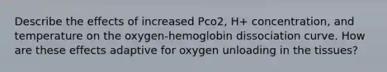 Describe the effects of increased Pco2, H+ concentration, and temperature on the oxygen-hemoglobin dissociation curve. How are these effects adaptive for oxygen unloading in the tissues?