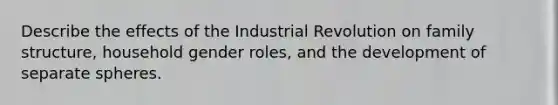 Describe the effects of the Industrial Revolution on family structure, household gender roles, and the development of separate spheres.