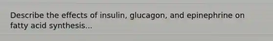 Describe the effects of insulin, glucagon, and epinephrine on fatty acid synthesis...