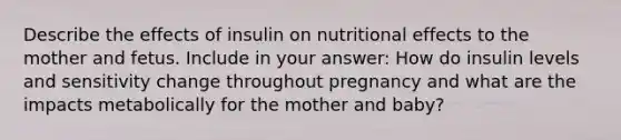 Describe the effects of insulin on nutritional effects to the mother and fetus. Include in your answer: How do insulin levels and sensitivity change throughout pregnancy and what are the impacts metabolically for the mother and baby?