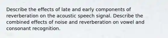 Describe the effects of late and early components of reverberation on the acoustic speech signal. Describe the combined effects of noise and reverberation on vowel and consonant recognition.