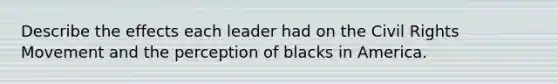 Describe the effects each leader had on the Civil Rights Movement and the perception of blacks in America.