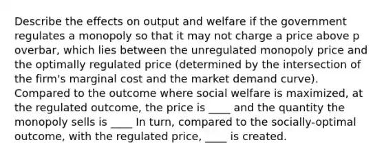 Describe the effects on output and welfare if the government regulates a monopoly so that it may not charge a price above p overbar​, which lies between the unregulated monopoly price and the optimally regulated price​ (determined by the intersection of the​ firm's marginal cost and the market demand​ curve). Compared to the outcome where social welfare is​ maximized, at the regulated​ outcome, the price is ____ and the quantity the monopoly sells is ____ In​ turn, compared to the​ socially-optimal outcome, with the regulated​ price, ____ is created.