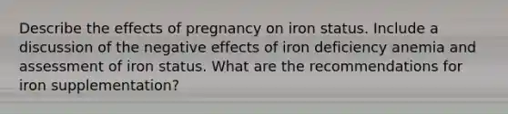 Describe the effects of pregnancy on iron status. Include a discussion of the negative effects of iron deficiency anemia and assessment of iron status. What are the recommendations for iron supplementation?