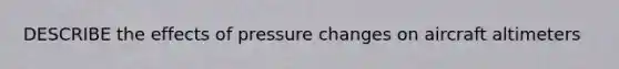 DESCRIBE the effects of pressure changes on aircraft altimeters