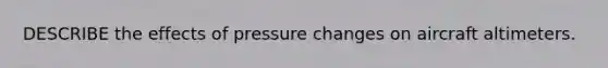 DESCRIBE the effects of pressure changes on aircraft altimeters.