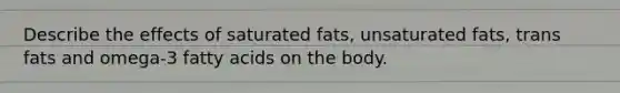 Describe the effects of saturated fats, unsaturated fats, trans fats and omega-3 fatty acids on the body.