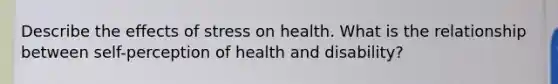 Describe the <a href='https://www.questionai.com/knowledge/k4QbjAzLl7-effects-of-stress' class='anchor-knowledge'>effects of stress</a> on health. What is the relationship between self-perception of health and disability?