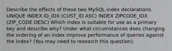 Describe the effects of these two MySQL index declarations. UNIQUE INDEX ID_IDX (CUST_ID ASC) INDEX ZIPCODE_IDX (ZIP_CODE DESC) Which index is suitable for use as a primary key and describe why? Under what circumstances does changing the ordering of an index improve performance of queries against the index? (You may need to research this question).