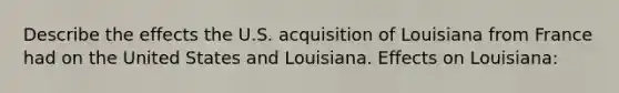 Describe the effects the U.S. acquisition of Louisiana from France had on the United States and Louisiana. Effects on Louisiana: