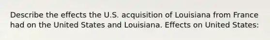 Describe the effects the U.S. acquisition of Louisiana from France had on the United States and Louisiana. Effects on United States: