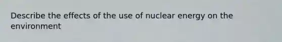 Describe the effects of the use of nuclear energy on the environment