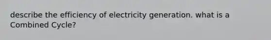 describe the efficiency of electricity generation. what is a Combined Cycle?