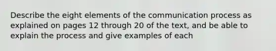 Describe the eight elements of the communication process as explained on pages 12 through 20 of the text, and be able to explain the process and give examples of each