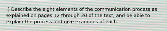 .) Describe the eight elements of <a href='https://www.questionai.com/knowledge/kTysIo37id-the-communication-process' class='anchor-knowledge'>the communication process</a> as explained on pages 12 through 20 of the text, and be able to explain the process and give examples of each.